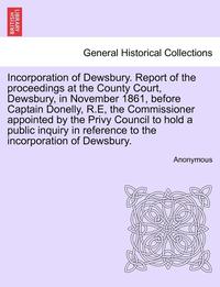 bokomslag Incorporation of Dewsbury. Report of the Proceedings at the County Court, Dewsbury, in November 1861, Before Captain Donelly, R.E, the Commissioner Appointed by the Privy Council to Hold a Public