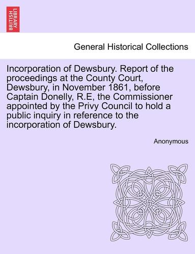 bokomslag Incorporation of Dewsbury. Report of the Proceedings at the County Court, Dewsbury, in November 1861, Before Captain Donelly, R.E, the Commissioner Appointed by the Privy Council to Hold a Public