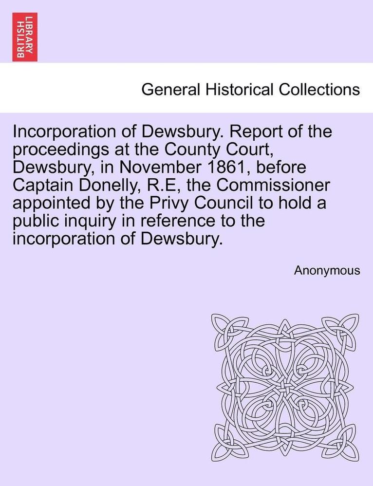 Incorporation of Dewsbury. Report of the Proceedings at the County Court, Dewsbury, in November 1861, Before Captain Donelly, R.E, the Commissioner Appointed by the Privy Council to Hold a Public 1