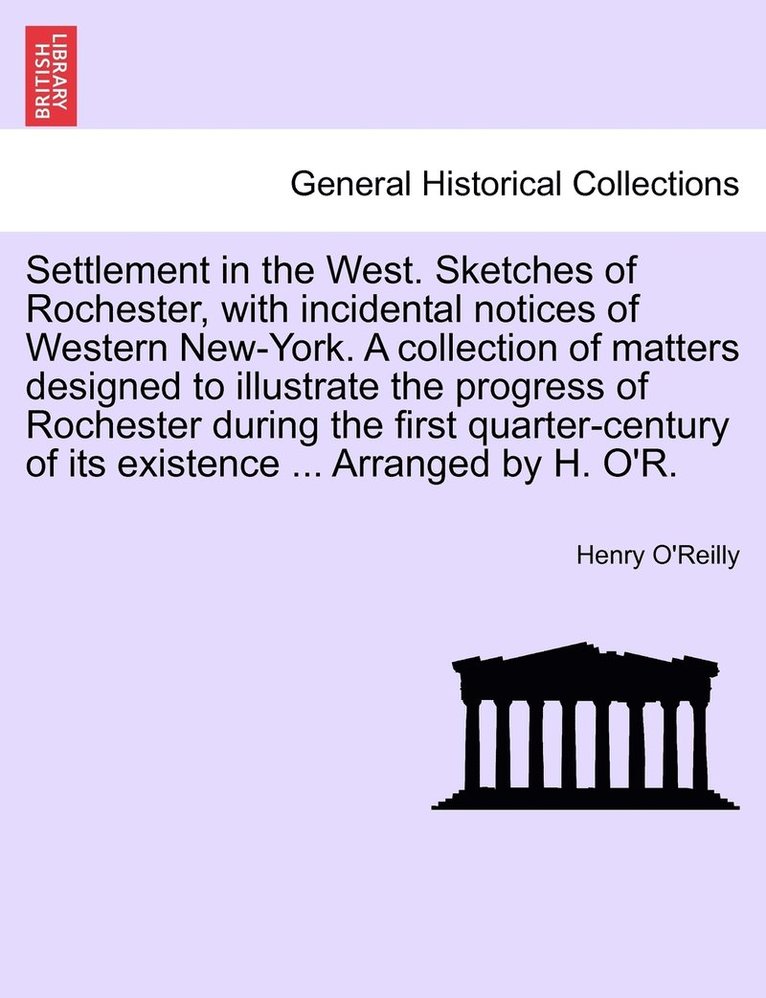 Settlement in the West. Sketches of Rochester, with incidental notices of Western New-York. A collection of matters designed to illustrate the progress of Rochester during the first quarter-century of its existence ... Arranged by H. O'R.