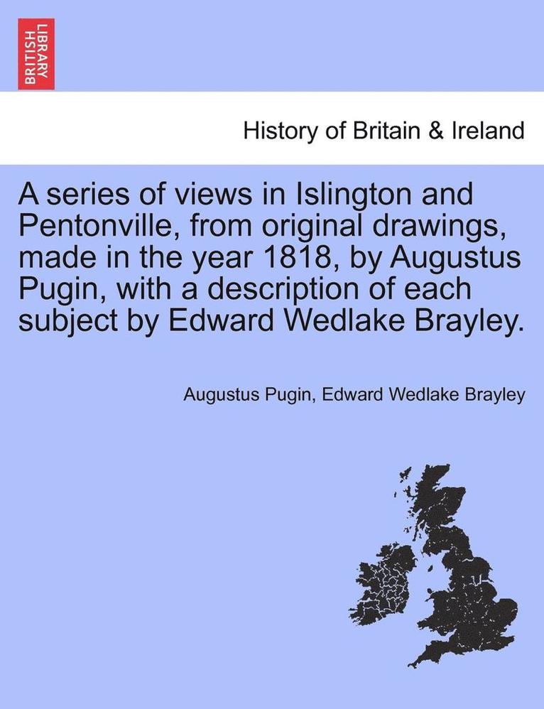 A Series of Views in Islington and Pentonville, from Original Drawings, Made in the Year 1818, by Augustus Pugin, with a Description of Each Subject by Edward Wedlake Brayley. 1