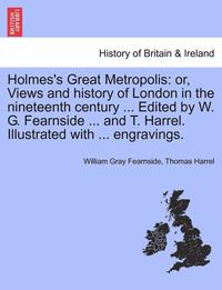 bokomslag Holmes's Great Metropolis: Or, Views and History of London in the Nineteenth Century ... Edited by W. G. Fearnside ... and T. Harrel. Illustrated