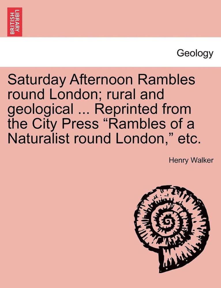 Saturday Afternoon Rambles Round London; Rural and Geological ... Reprinted from the City Press 'Rambles of a Naturalist Round London,' Etc. 1