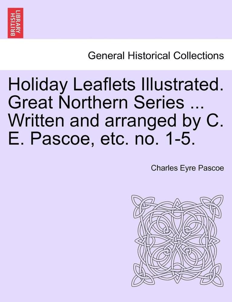 Holiday Leaflets Illustrated. Great Northern Series ... Written and Arranged by C. E. Pascoe, Etc. No. 1-5. 1