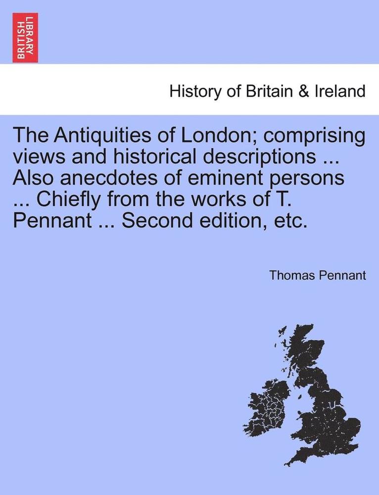 The Antiquities of London; Comprising Views and Historical Descriptions ... Also Anecdotes of Eminent Persons ... Chiefly from the Works of T. Pennant