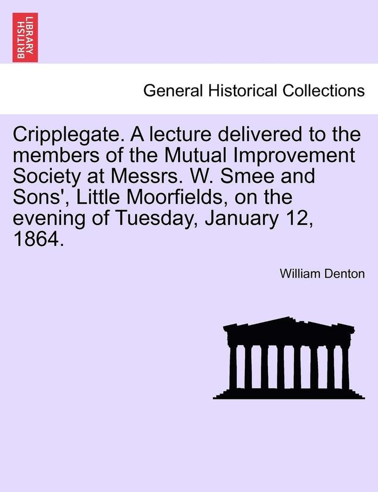 Cripplegate. a Lecture Delivered to the Members of the Mutual Improvement Society at Messrs. W. Smee and Sons', Little Moorfields, on the Evening of Tuesday, January 12, 1864. 1