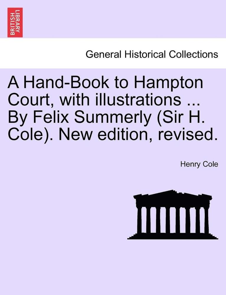 A Hand-Book to Hampton Court, with Illustrations ... by Felix Summerly (Sir H. Cole). New Edition, Revised. 1