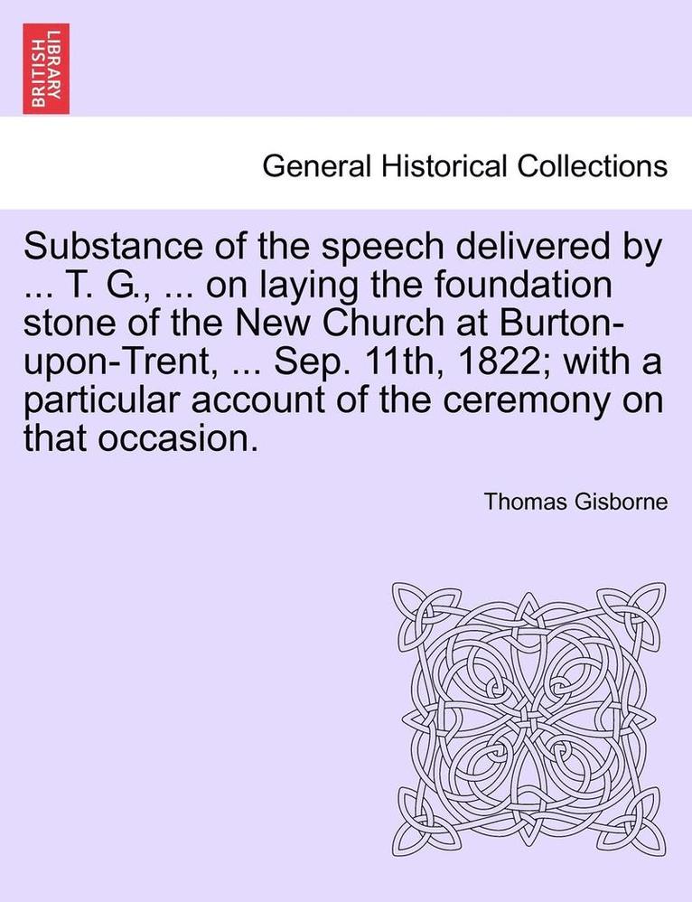 Substance of the Speech Delivered by ... T. G., ... on Laying the Foundation Stone of the New Church at Burton-Upon-Trent, ... Sep. 11th, 1822; With a Particular Account of the Ceremony on That 1