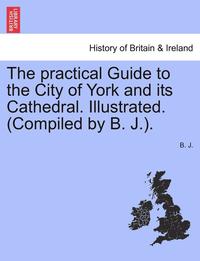 bokomslag The Practical Guide to the City of York and Its Cathedral. Illustrated. (Compiled by B. J.).