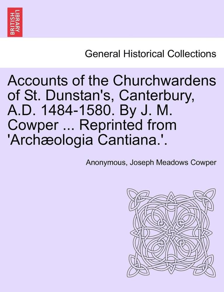 Accounts of the Churchwardens of St. Dunstan's, Canterbury, A.D. 1484-1580. by J. M. Cowper ... Reprinted from 'Archaeologia Cantiana.'. 1