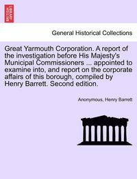 bokomslag Great Yarmouth Corporation. a Report of the Investigation Before His Majesty's Municipal Commissioners ... Appointed to Examine Into, and Report on the Corporate Affairs of This Borough, Compiled by