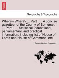 bokomslag Where's Where? ... Part I ... a Concise Gazetteer of the County of Somerset ... Part II ... Statistical, Educational, Parliamentary, and Practical Information, Including List of House of Lords and