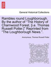 bokomslag Rambles Round Loughborough. by the Author of the History of Charnwood Forest. [I.E. Thomas Russell Potter.] Reprinted from the Loughborough News..