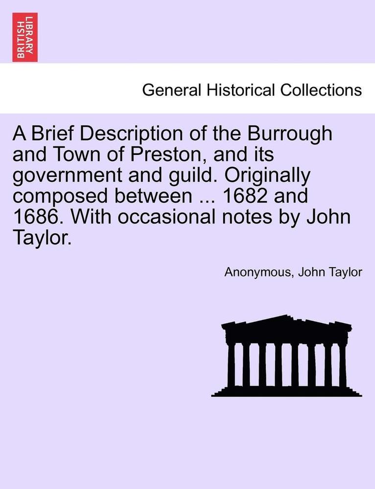 A Brief Description of the Burrough and Town of Preston, and Its Government and Guild. Originally Composed Between ... 1682 and 1686. with Occasional Notes by John Taylor. 1