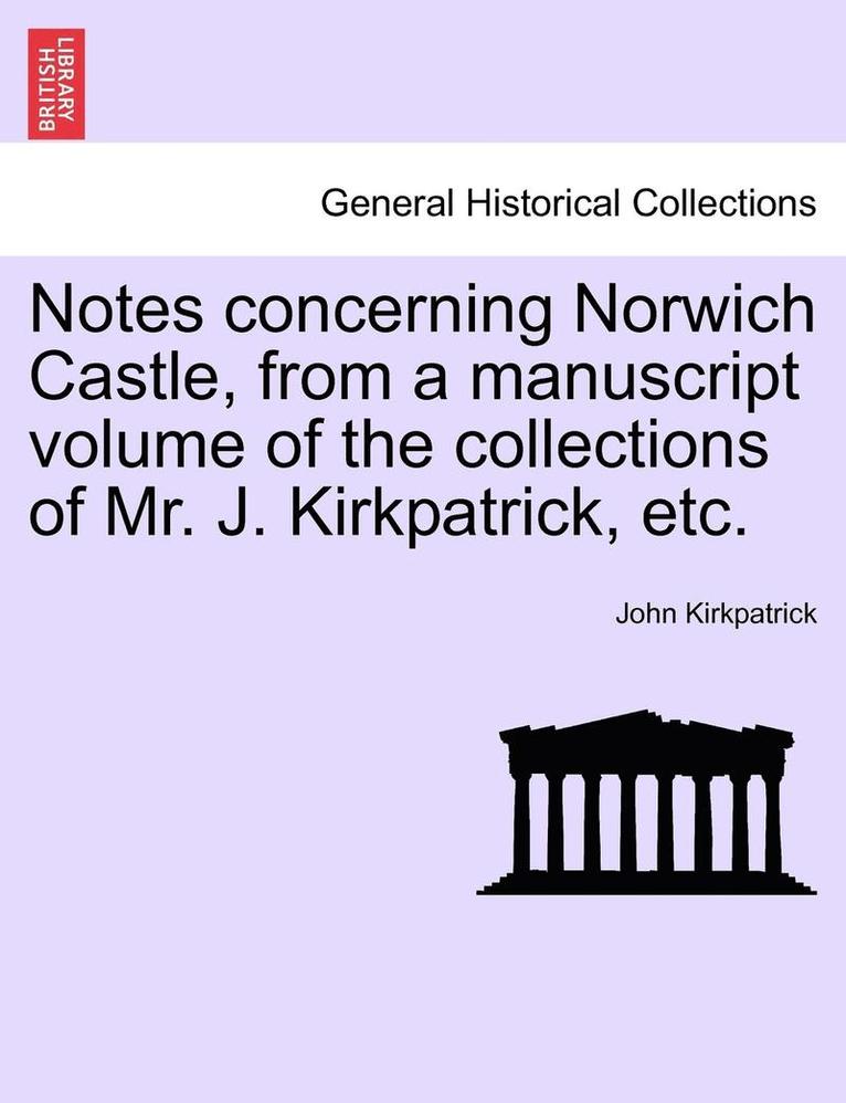 Notes Concerning Norwich Castle, from a Manuscript Volume of the Collections of Mr. J. Kirkpatrick, Etc. 1