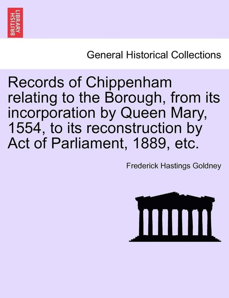 Records of Chippenham Relating to the Borough, from Its Incorporation by Queen Mary, 1554, to Its Reconstruction by Act of Parliament, 1889, Etc.
