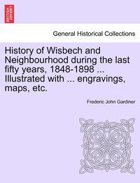 bokomslag History of Wisbech and Neighbourhood during the last fifty years, 1848-1898 ... Illustrated with ... engravings, maps, etc.