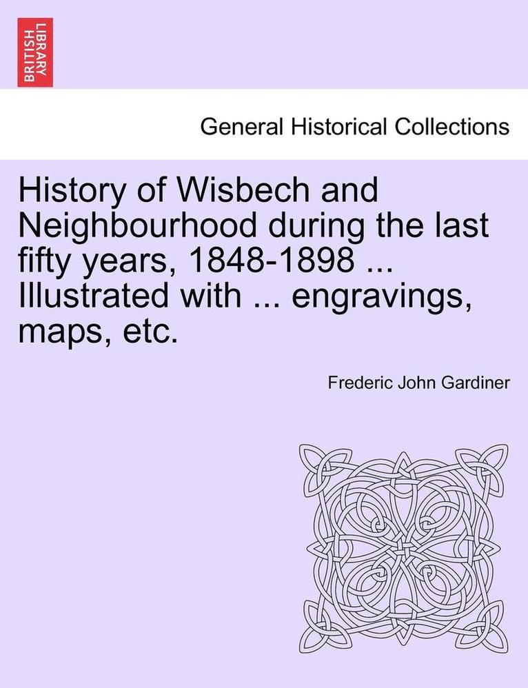 History of Wisbech and Neighbourhood during the last fifty years, 1848-1898 ... Illustrated with ... engravings, maps, etc. 1