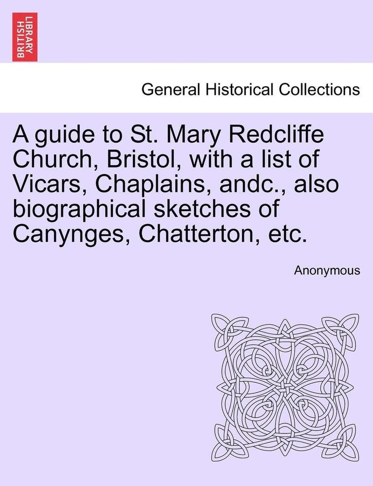 A Guide to St. Mary Redcliffe Church, Bristol, with a List of Vicars, Chaplains, Andc., Also Biographical Sketches of Canynges, Chatterton, Etc. 1