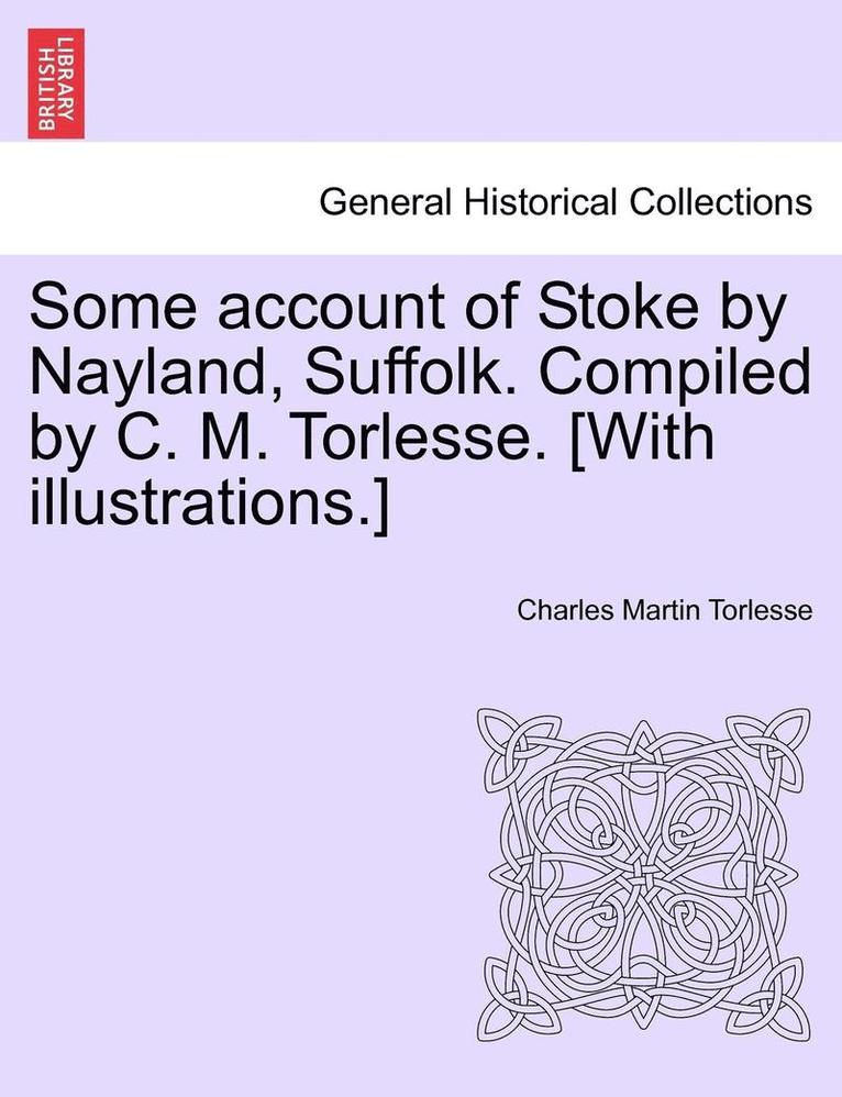 Some Account of Stoke by Nayland, Suffolk. Compiled by C. M. Torlesse. [With Illustrations.] 1