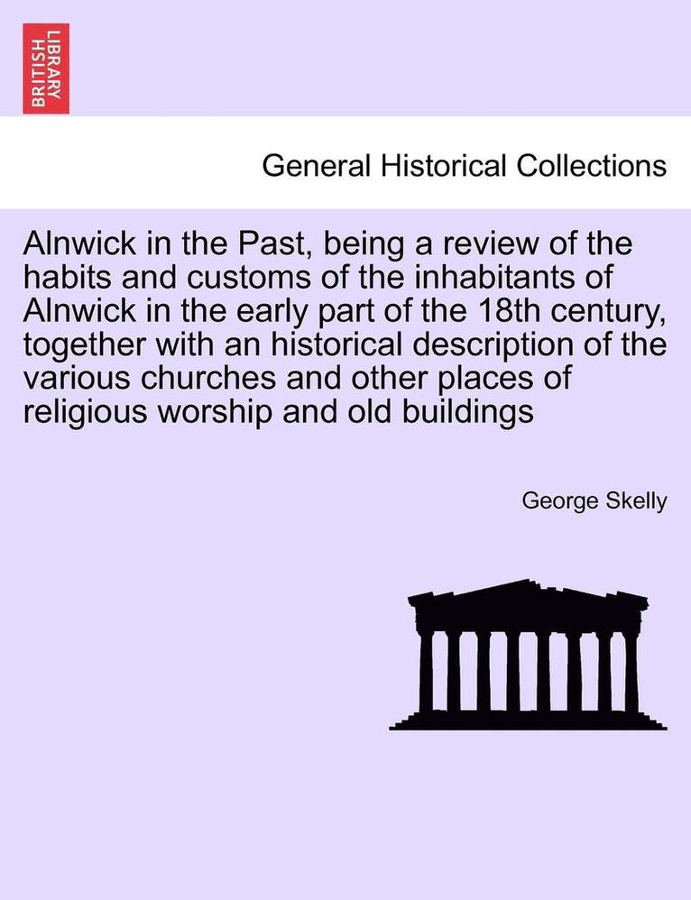 Alnwick in the Past, Being a Review of the Habits and Customs of the Inhabitants of Alnwick in the Early Part of the 18th Century, Together with an Historical Description of the Various Churches and 1