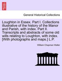 bokomslag Loughton in Essex. Part I. Collections illustrative of the history of the Manor and Parish, with index. Part II. Transcripts and abstracts of some old wills relating to Loughton, with index. [With ...