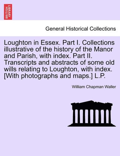 bokomslag Loughton in Essex. Part I. Collections illustrative of the history of the Manor and Parish, with index. Part II. Transcripts and abstracts of some old wills relating to Loughton, with index. [With ...