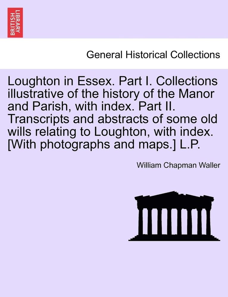 Loughton in Essex. Part I. Collections illustrative of the history of the Manor and Parish, with index. Part II. Transcripts and abstracts of some old wills relating to Loughton, with index. [With 1