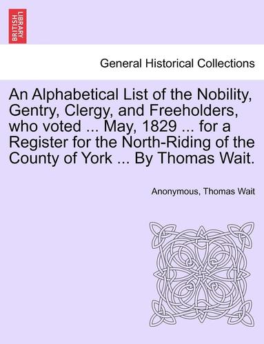 bokomslag An Alphabetical List of the Nobility, Gentry, Clergy, and Freeholders, Who Voted ... May, 1829 ... for a Register for the North-Riding of the County of York ... by Thomas Wait.