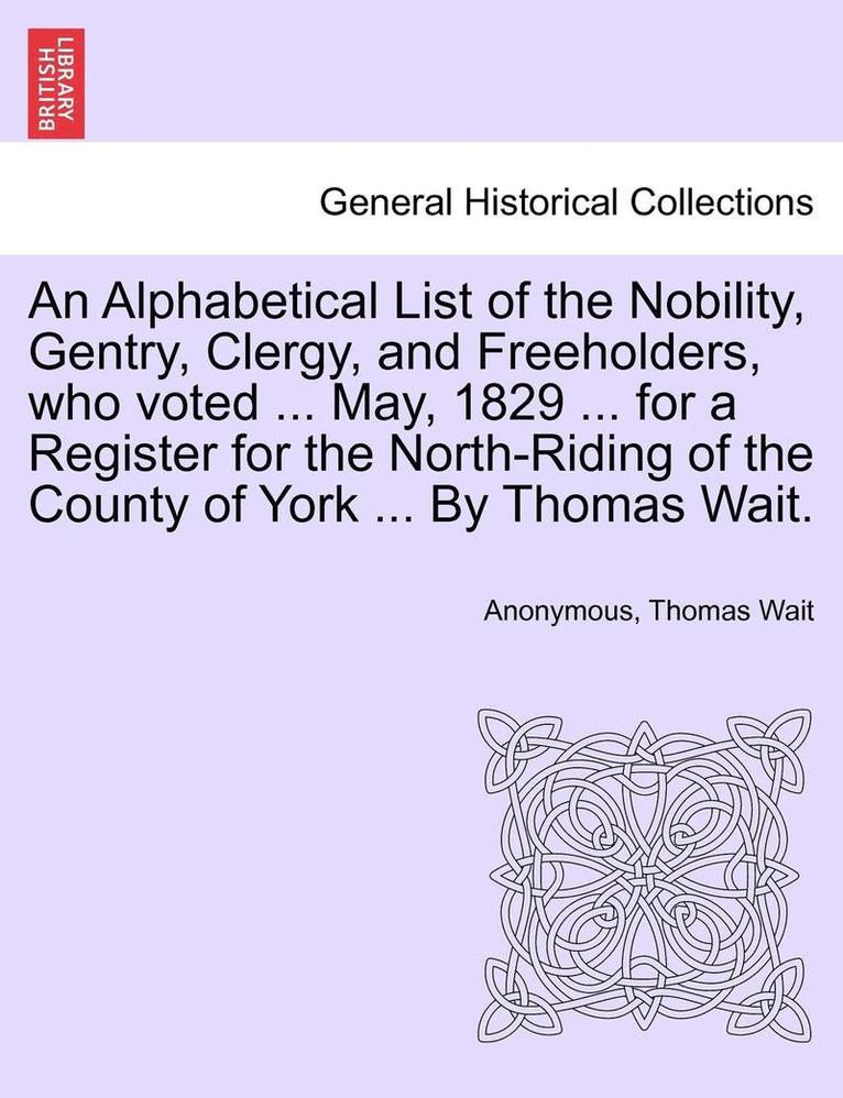 An Alphabetical List of the Nobility, Gentry, Clergy, and Freeholders, Who Voted ... May, 1829 ... for a Register for the North-Riding of the County of York ... by Thomas Wait. 1