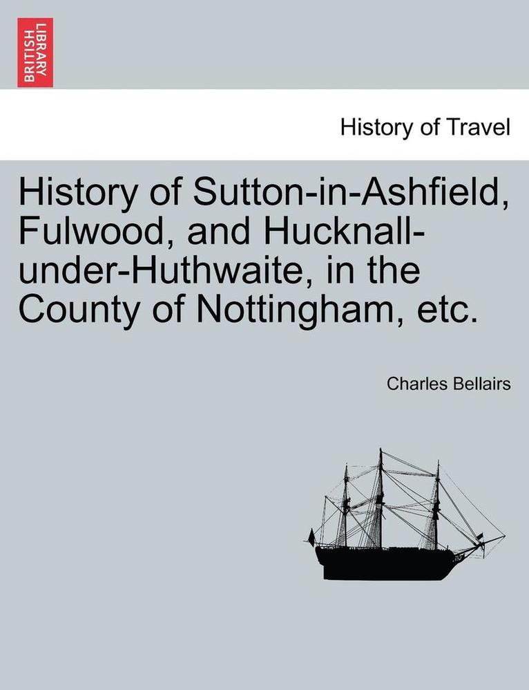 History of Sutton-In-Ashfield, Fulwood, and Hucknall-Under-Huthwaite, in the County of Nottingham, Etc. 1