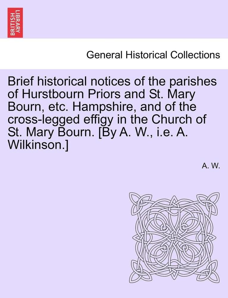 Brief Historical Notices of the Parishes of Hurstbourn Priors and St. Mary Bourn, Etc. Hampshire, and of the Cross-Legged Effigy in the Church of St. Mary Bourn. [by A. W., i.e. A. Wilkinson.] 1