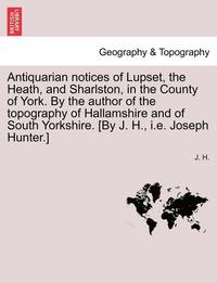 bokomslag Antiquarian Notices of Lupset, the Heath, and Sharlston, in the County of York. by the Author of the Topography of Hallamshire and of South Yorkshire. [by J. H., i.e. Joseph Hunter.]