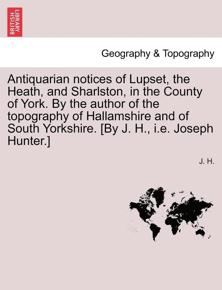 Antiquarian Notices of Lupset, the Heath, and Sharlston, in the County of York. by the Author of the Topography of Hallamshire and of South Yorkshire. [by J. H., i.e. Joseph Hunter.]