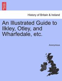 bokomslag An Illustrated Guide to Ilkley, Otley, and Wharfedale, Etc.