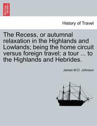 bokomslag The Recess, or Autumnal Relaxation in the Highlands and Lowlands; Being the Home Circuit Versus Foreign Travel; A Tour ... to the Highlands and Hebrid