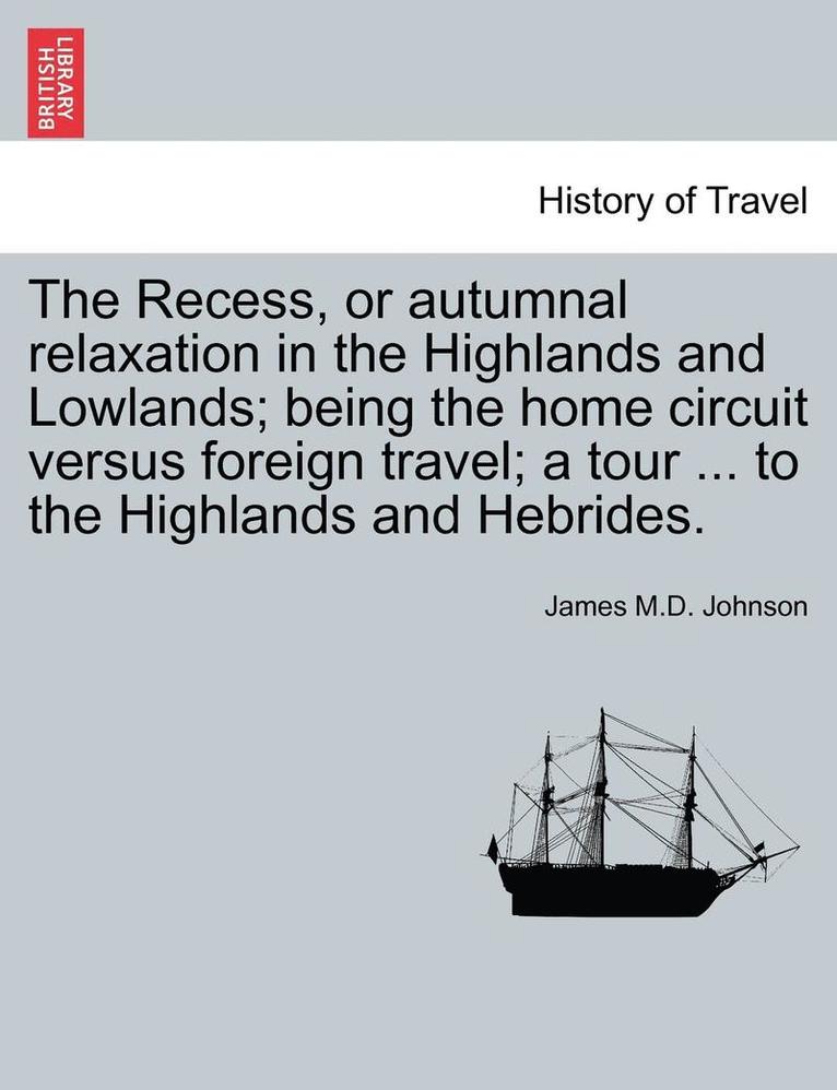 The Recess, or Autumnal Relaxation in the Highlands and Lowlands; Being the Home Circuit Versus Foreign Travel; A Tour ... to the Highlands and Hebrides. 1