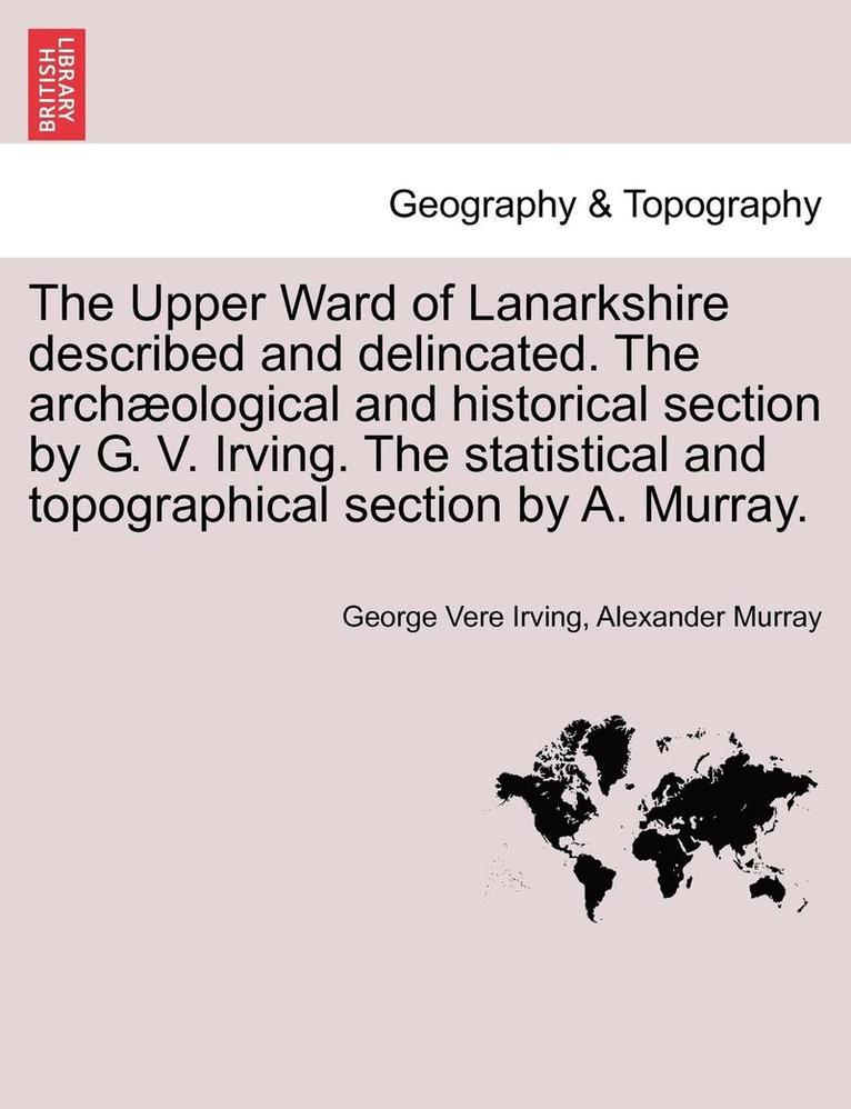 Upper Ward of Lanarkshire Described and Delincated. the Archaeological and Historical Section by G. V. Irving. the Statistical and Topographical Section by A. Murray.