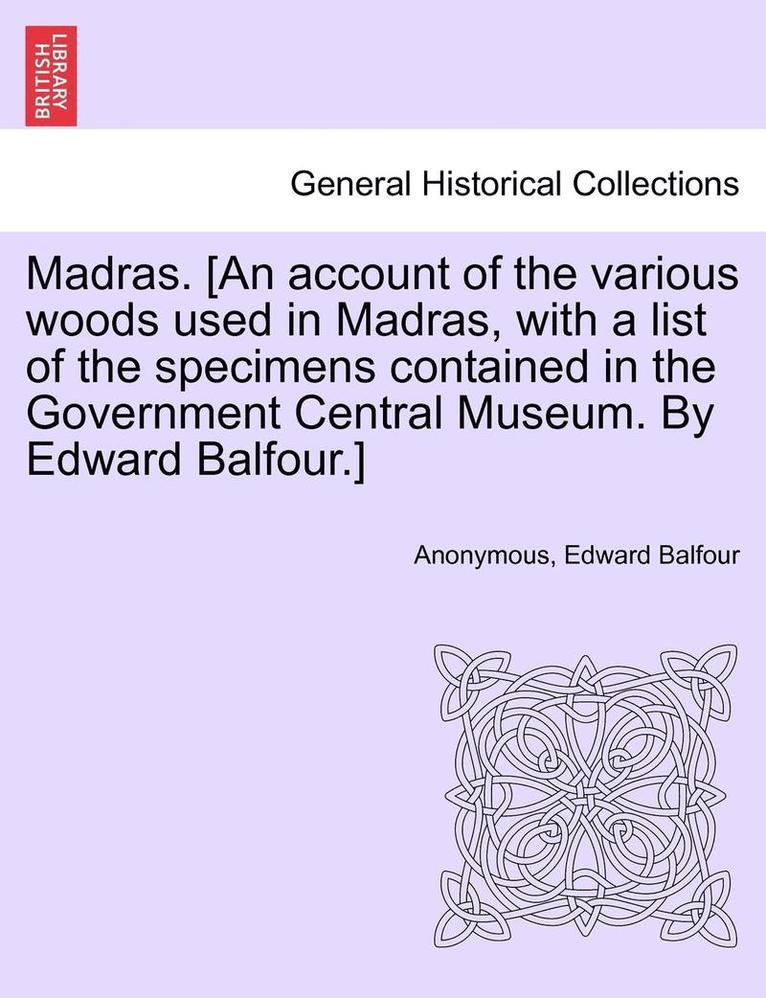 Madras. [an Account of the Various Woods Used in Madras, with a List of the Specimens Contained in the Government Central Museum. by Edward Balfour.] 1