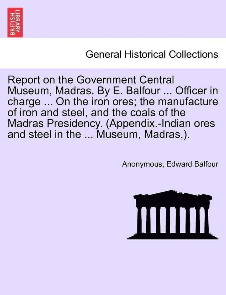 Report on the Government Central Museum, Madras. by E. Balfour ... Officer in Charge ... on the Iron Ores; The Manufacture of Iron and Steel, and the Coals of the Madras Presidency. (Appendix.-Indian 1