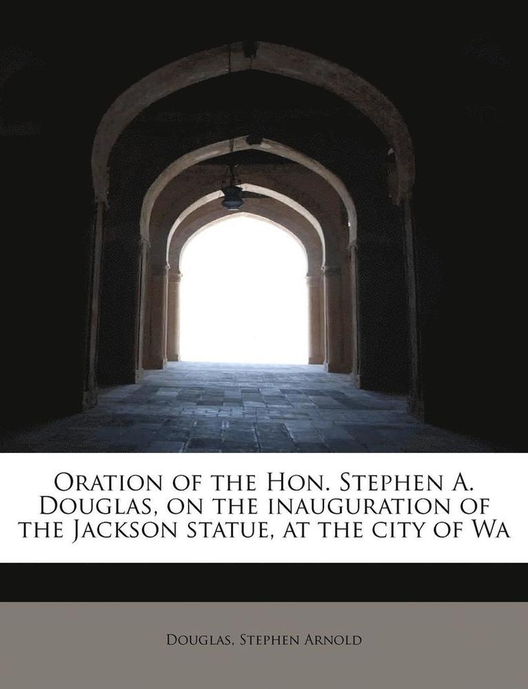 Oration of the Hon. Stephen A. Douglas, on the Inauguration of the Jackson Statue, at the City of Wa 1