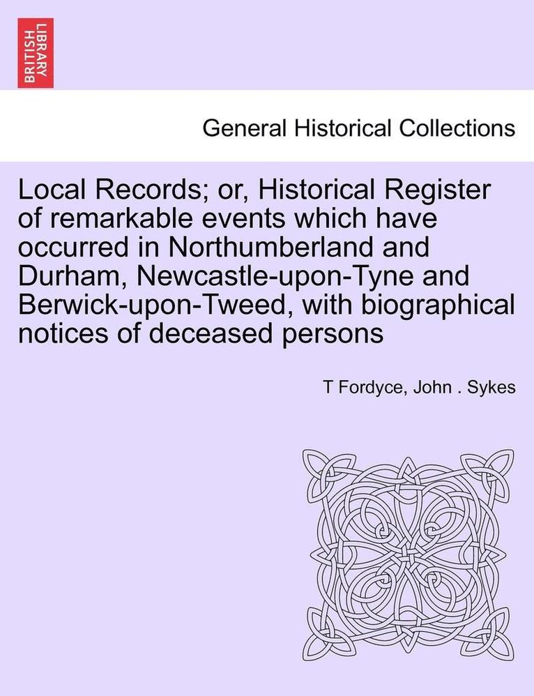 Local Records; Or, Historical Register of Remarkable Events Which Have Occurred in Northumberland and Durham, Newcastle-Upon-Tyne and Berwick-Upon-Tweed, with Biographical Notices of Deceased Persons 1