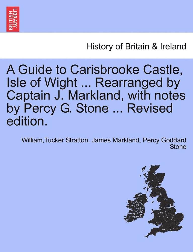 A Guide to Carisbrooke Castle, Isle of Wight ... Rearranged by Captain J. Markland, with Notes by Percy G. Stone ... Revised Edition. 1