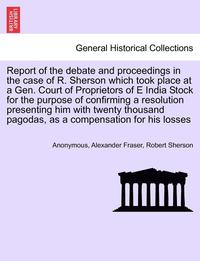 bokomslag Report of the Debate and Proceedings in the Case of R. Sherson Which Took Place at a Gen. Court of Proprietors of E India Stock for the Purpose of Con