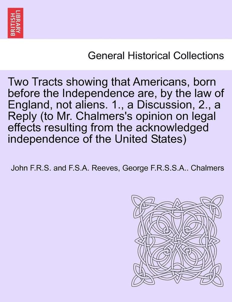 Two Tracts Showing That Americans, Born Before the Independence Are, by the Law of England, Not Aliens. 1., a Discussion, 2., a Reply (to Mr. Chalmers's Opinion on Legal Effects Resulting from the 1