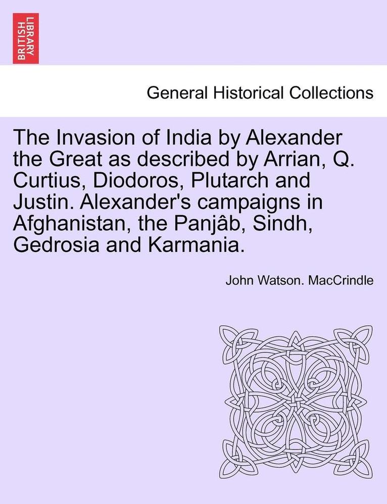 The Invasion of India by Alexander the Great as Described by Arrian, Q. Curtius, Diodoros, Plutarch and Justin. Alexander's Campaigns in Afghanistan, the Panjab, Sindh, Gedrosia and Karmania. 1