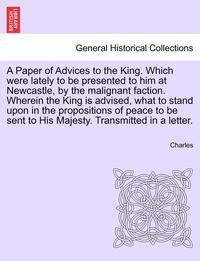 bokomslag A Paper of Advices to the King. Which Were Lately to Be Presented to Him at Newcastle, by the Malignant Faction. Wherein the King Is Advised, What to Stand Upon in the Propositions of Peace to Be