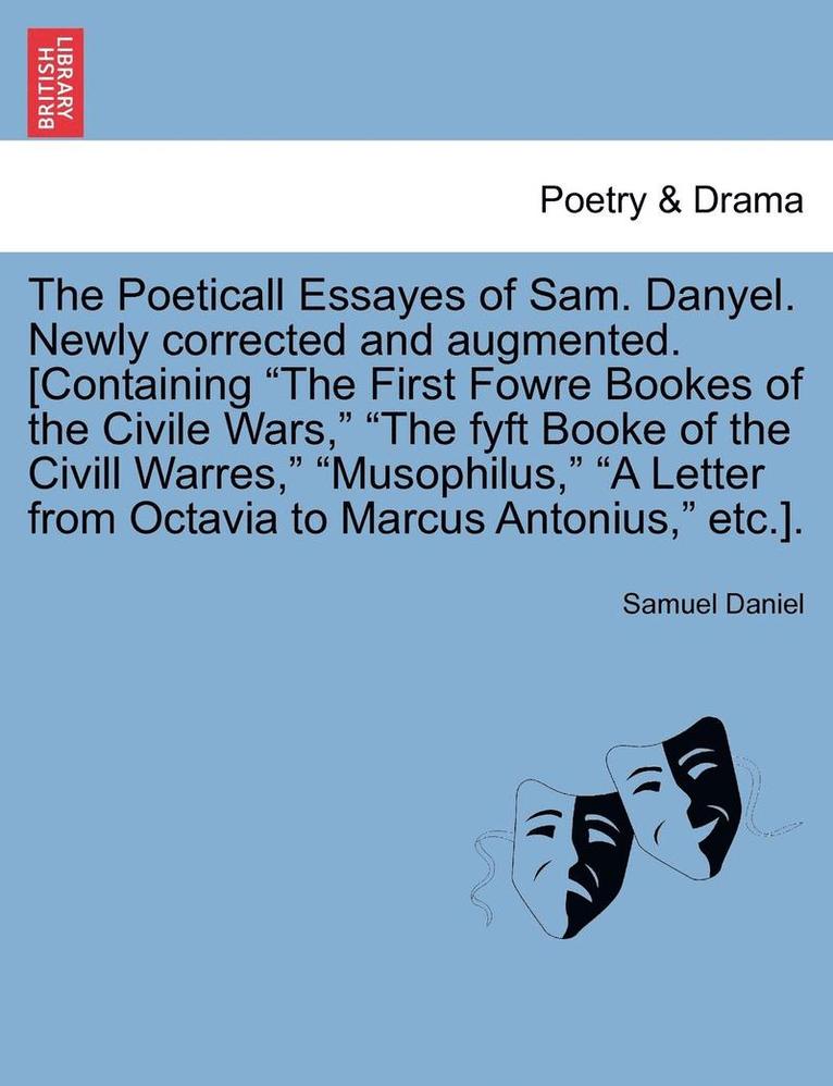 The Poeticall Essayes of Sam. Danyel. Newly Corrected and Augmented. [Containing the First Fowre Bookes of the Civile Wars, the Fyft Booke of the CIVILL Warres, Musophilus, a Letter from Octavia to 1