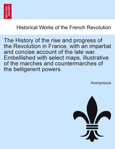 bokomslag The History of the rise and progress of the Revolution in France, with an impartial and concise account of the late war. Embellished with select maps, illustrative of the marches and countermarches