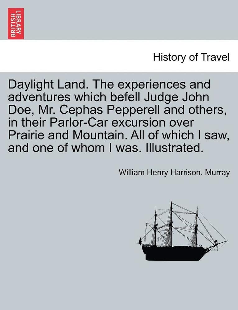 Daylight Land. the Experiences and Adventures Which Befell Judge John Doe, Mr. Cephas Pepperell and Others, in Their Parlor-Car Excursion Over Prairie and Mountain. All of Which I Saw, and One of 1